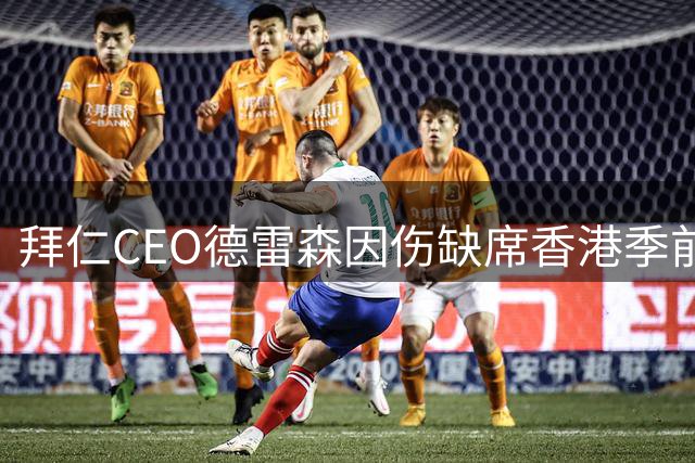 拜仁CEO德雷森因伤缺席香港季前赛 董事会团队将全程随行